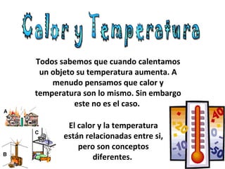 Todos sabemos que cuando calentamos un objeto su temperatura aumenta. A menudo pensamos que calor y temperatura son lo mismo. Sin embargo este no es el caso.  Calor y Temperatura El calor y la temperatura están relacionadas entre si, pero son conceptos diferentes.  