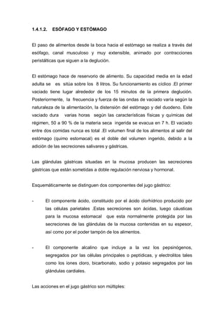 1.4.1.2.    ESÓFAGO Y ESTÓMAGO


El paso de alimentos desde la boca hacia el estómago se realiza a través del
esófago, canal musculoso y muy extensible, animado por contracciones
peristálticas que siguen a la deglución.


El estómago hace de reservorio de alimento. Su capacidad media en la edad
adulta se   es sitúa sobre los 8 litros. Su funcionamiento es cíclico .El primer
vaciado tiene lugar alrededor de los 15 minutos de la primera deglución.
Posteriormente, la frecuencia y fuerza de las ondas de vaciado varía según la
naturaleza de la alimentación, la distensión del estómago y del duodeno. Este
vaciado dura    varias horas según las características físicas y químicas del
régimen, 50 a 90 % de la materia seca ingerida se evacua en 7 h. El vaciado
entre dos comidas nunca es total .El volumen final de los alimentos al salir del
estómago (quimo estomacal) es el doble del volumen ingerido, debido a la
adición de las secreciones salivares y gástricas.


Las glándulas gástricas situadas en la mucosa producen las secreciones
gástricas que están sometidas a doble regulación nerviosa y hormonal.


Esquemáticamente se distinguen dos componentes del jugo gástrico:


-      El componente ácido, constituido por el ácido clorhídrico producido por
       las células parietales .Estas secreciones son ácidas, luego cáusticas
       para la mucosa estomacal       que esta normalmente protegida por las
       secreciones de las glándulas de la mucosa contenidas en su espesor,
       así como por el poder tampón de los alimentos.


-      El componente alcalino que incluye a la vez los pepsinógenos,
       segregados por las células principales o peptídicas, y electrolitos tales
       como los iones cloro, bicarbonato, sodio y potasio segregados por las
       glándulas cardiales.


Las acciones en el jugo gástrico son múltiples:
 