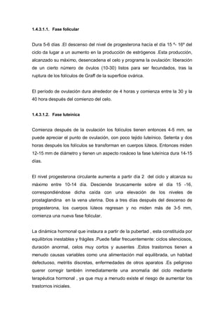 1.4.3.1.1. Fase folicular


Dura 5-6 días .El descenso del nivel de progesterona hacía el día 15 º- 16º del
ciclo da lugar a un aumento en la producción de estrógenos .Esta producción,
alcanzado su máximo, desencadena el celo y programa la ovulación: liberación
de un cierto número de óvulos (10-30) listos para ser fecundados, tras la
ruptura de los folículos de Graff de la superficie ovárica.


El período de ovulación dura alrededor de 4 horas y comienza entre la 30 y la
40 hora después del comienzo del celo.


1.4.3.1.2. Fase luteínica


Comienza después de la ovulación los folículos tienen entonces 4-5 mm, se
puede apreciar el punto de ovulación, con poco tejido luteínico. Setenta y dos
horas después los folículos se transforman en cuerpos lúteos. Entonces miden
12-15 mm de diámetro y tienen un aspecto rosáceo la fase luteínica dura 14-15
días.


El nivel progesterona circulante aumenta a partir día 2 del ciclo y alcanza su
máximo entre 10-14 día. Desciende bruscamente sobre el día 15 -16,
correspondiéndose dicha caída con una elevación de los niveles de
prostaglandina en la vena uterina. Dos a tres días después del descenso de
progesterona, los cuerpos lúteos regresan y no miden más de 3-5 mm,
comienza una nueva fase folicular.


La dinámica hormonal que instaura a partir de la pubertad , esta constituida por
equilibrios inestables y frágiles .Puede fallar frecuentemente: ciclos silenciosos,
duración anormal, celos muy cortos y ausentes .Estos trastornos tienen a
menudo causas variables como una alimentación mal equilibrada, un habitad
defectuoso, metritis discretas, enfermedades de otros aparatos .Es peligroso
querer corregir también inmediatamente una anomalía del ciclo mediante
terapéutica hormonal , ya que muy a menudo existe el riesgo de aumentar los
trastornos iniciales.
 