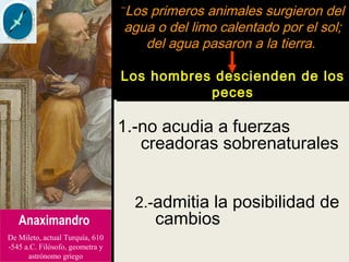 1.-no acudia a fuerzas
creadoras sobrenaturales
2.-admitia la posibilidad de
cambiosAnaximandro
De Mileto, actual Turquía, 610
-545 a.C. Filósofo, geometra y
astrónomo griego
¨Los primeros animales surgieron del
agua o del limo calentado por el sol;
del agua pasaron a la tierra.
Los hombres descienden de los
peces
 