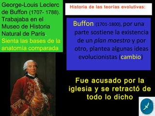 Buffon (1701-1800), por una
parte sostiene la existencia
de un plan maestro y por
otro, plantea algunas ideas
evolucionistas (cambio)
Historia de las teorías evolutivas:George-Louis Leclerc
de Buffon (1707- 1788).
Trabajaba en el
Museo de Historia
Natural de París.
Sienta las bases de la
anatomía comparada
Fue acusado por la
iglesia y se retractó de
todo lo dicho
 