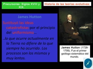 James Hutton
Sustituyó las ideas
catastrofistas por el principio
del uniformismo…
..lo que ocurre actualmente en
la Tierra no difiere de lo que
siempre ha ocurrido. Los
procesos son los mismos y
muy lentos.
Historia de las teorías evolutivas:Precursores: Siglos XVIII y
XIX.
James Hutton (1728-
1799). Fue el primer
geólogo sistemático del
mundo.
 