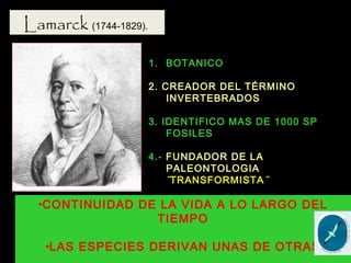 Lamarck (1744-1829).
1. BOTANICO
2. CREADOR DEL TÉRMINO
INVERTEBRADOS
3. IDENTIFICO MAS DE 1000 SP
FOSILES
4.- FUNDADOR DE LA
PALEONTOLOGIA
¨TRANSFORMISTA¨
•CONTINUIDAD DE LA VIDA A LO LARGO DEL
TIEMPO
•LAS ESPECIES DERIVAN UNAS DE OTRAS
 