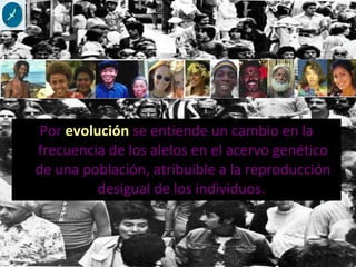 Por evolución se entiende un cambio en la
frecuencia de los alelos en el acervo genético
de una población, atribuible a la reproducción
desigual de los individuos.
 