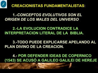 CREACIONISTAS FUNDAMENTALISTAS:
1.-CONCEPTOS EVOLUTIVOS SON EL
ORIGEN DE LOS MALES DEL UNIVERSO
2.-LA EVOLUCION CONTRADICE LA
INTERPRETACION LITERAL DE LA BIBLIA.
3.-TODO PUEDE EXPLICARSE APELANDO AL
PLAN DIVINO DE LA CREACION.
4.- POR DEFENDER IDEAS DE COPERNICO
(1543) SE ACUSÓ A GALILEO GALILEI DE HEREJE
 