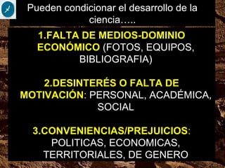 1.FALTA DE MEDIOS-DOMINIO
ECONÓMICO (FOTOS, EQUIPOS,
BIBLIOGRAFIA)
2.DESINTERÉS O FALTA DE
MOTIVACIÓN: PERSONAL, ACADÉMICA,
SOCIAL
3.CONVENIENCIAS/PREJUICIOS:
POLITICAS, ECONOMICAS,
TERRITORIALES, DE GENERO
Pueden condicionar el desarrollo de la
ciencia…..
 