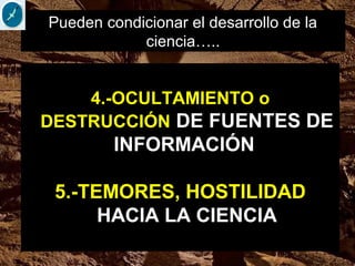 4.-OCULTAMIENTO o
DESTRUCCIÓN DE FUENTES DE
INFORMACIÓN
5.-TEMORES, HOSTILIDAD
HACIA LA CIENCIA
Pueden condicionar el desarrollo de la
ciencia…..
 