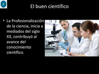 El buen científico
• La Profesionalización
de la ciencia, inicia a
mediados del siglo
XX, contribuyó al
avance del
conocimiento
científico.
 