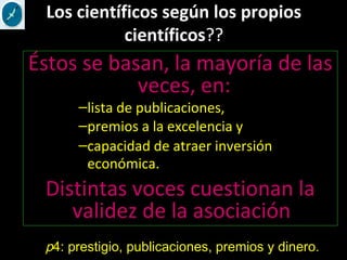 Los científicos según los propios
científicos??
Éstos se basan, la mayoría de las
veces, en:
–lista de publicaciones,
–premios a la excelencia y
–capacidad de atraer inversión
económica.
Distintas voces cuestionan la
validez de la asociación
p4: prestigio, publicaciones, premios y dinero.
 