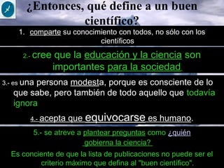 ¿Entonces, qué define a un buen
científico?
1. comparte su conocimiento con todos, no sólo con los
científicos
Es conciente de que la lista de publicaciones no puede ser el
criterio máximo que defina al "buen científico".
2.- cree que la educación y la ciencia son
importantes para la sociedad
3.- es una persona modesta, porque es consciente de lo
que sabe, pero también de todo aquello que todavía
ignora.
5.- se atreve a plantear preguntas como ¿quién
gobierna la ciencia? 
4.- acepta que equivocarse es humano.
 