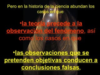 Pero en la historia de la ciencia abundan los
casos en que
•la teoría precede a la
observación del fenómeno, así
como los casos en que
•las observaciones que se
pretenden objetivas conducen a
conclusiones falsas.
 