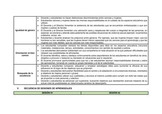 Igualdad de género
 Docente y estudiantes no hacen distinciones discriminatorias entre varones y mujeres.
 Estudiantes varones y mujeres tienen las mismas responsabilidades en el cuidado de los espacios educativos que
utilizan.
 El Docente y el Director fomentan la asistencia de las estudiantes que se encuentran embarazadas o que son
madres o padres de familia.
 El Docente y el Director fomentan una valoración sana y respetuosa del cuerpo e integridad de las personas, en
especial, se previene y atiende adecuadamente las posibles situaciones de violencia sexual (ejemplo: tocamientos
indebidos, acoso, etc.
 Estudiantes y docente analizan los prejuicios entre géneros. Por ejemplo, que las mujeres limpian mejor, que los
hombres no son sensibles, que las mujeres tienen menor capacidad que los varones para el aprendizaje y que las
mujeres son más débiles, que los varones son más irresponsables.
Orientación al bien
común
 Los estudiantes comparten siempre los bienes disponibles para ellos en los espacios educativos (recursos
materiales, instalaciones, tiempo, actividades, conocimientos) con sentido de equidad y justicia.
 Los estudiantes demuestran solidaridad con sus compañeros en toda situación en la que padecen dificultades que
rebasan sus posibilidades de afrontarlas.
 El docente identifica, valora y destaca continuamente actos espontáneos de los estudiantes en beneficio de otros,
dirigidos a procurar o restaurar su bienestar en situaciones que lo requieran.
 El docente promueve oportunidades para que los y las estudiantes asuman responsabilidades diversas y estos
las aprovechan, tomando en cuenta su propio bienestar y el de la colectividad.
Búsqueda de la
excelencia
 Docente y estudiantes comparan, adquieren y emplean estrategias útiles para aumentar la eficacia de sus
esfuerzos en el logro de los objetivos que se proponen.
 Docente y estudiantes demuestran flexibilidad para el cambio y la adaptación a circunstancias diversas, orientados
a objetivos de mejora personal o grupal.
 Docente y estudiantes utilizan sus cualidades y recursos al máximo posible para cumplir con éxito las metas que
se proponen a nivel personal y colectivo.
 Docente y estudiantes se esfuerzan por superarse, buscando objetivos que representen avances respecto de su
actual nivel de posibilidades en determinados ámbitos de desempeño.
V. SECUENCIA DE SESIONES DE APRENDIZAJES
SESIÓN 01 SESIÓN 02
 