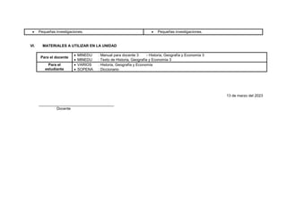  Pequeñas investigaciones.  Pequeñas investigaciones.
VI. MATERIALES A UTILIZAR EN LA UNIDAD
Para el docente
 MINEDU : Manual para docente 3 - Historia, Geografía y Economía 3
 MINEDU : Texto de Historia, Geografía y Economía 3
Para el
estudiante
 VARIOS : Historia, Geografía y Economía
 SOPENA : Diccionario
13 de marzo del 2023
____________________________________
Docente
 