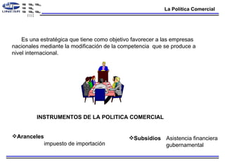 La Política Comercial Es una estratégica que tiene como objetivo favorecer a las empresas nacionales mediante la modificación de la competencia  que se produce a nivel internacional. INSTRUMENTOS DE LA POLITICA COMERCIAL Aranceles   Subsidios   impuesto de importación  Asistencia financiera  gubernamental  