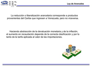 Ley de Aranceles La reducción o liberalización arancelaria corresponde a productos provenientes del Caribe que ingresen a Venezuela, pero no viceversa.  Haciendo abstracción de la devaluación monetaria y de la inflación, el aumento en recaudación depende de la correcta clasificación y por lo tanto de la tarifa aplicada al valor de las importaciones.  
