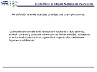 Ley de Arancel de Aduanas Aplicada a las Importaciones Por definición la ley de aranceles considera que una importación es: “ La importación consiste en la introducción voluntaria a título definitivo, es decir, para uso y consumo, de mercancías (bienes muebles) extranjeras al territorio aduanero nacional, siguiendo al respecto el procedimiento  legalmente establecido  “ 