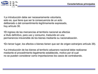 Características principales La introducción debe ser necesariamente voluntaria, esto es, que tiene que ser la consecuencia de un acto deliberado o del consentimiento legítimamente expresado, hoy artículo 30. El ingreso de las mercancías al territorio nacional se efectúe a título definitivo, para uso y consumo, traducido en una permanencia irreversible de los bienes mediante su nacionalización.  En tercer lugar, los efectos o bienes tienen que ser de origen extranjero artículo 39). La introducción de los bienes al territorio aduanero nacional debe realizarse mediante el procedimiento legalmente establecido, motivo por el cual no se pueden considerar como importaciones los casos de contrabando. 