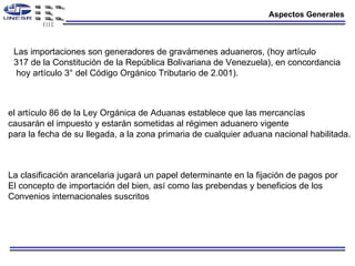 Aspectos Generales Las importaciones son generadores de gravámenes aduaneros, (hoy artículo 317 de la Constitución de la República Bolivariana de Venezuela), en concordancia hoy artículo 3° del Código Orgánico Tributario de 2.001). el artículo 86 de la Ley Orgánica de Aduanas establece que las mercancías causarán el impuesto y estarán sometidas al régimen aduanero vigente para la fecha de su llegada, a la zona primaria de cualquier aduana nacional habilitada. La clasificación arancelaria jugará un papel determinante en la fijación de pagos por El concepto de importación del bien, así como las prebendas y beneficios de los  Convenios internacionales suscritos 