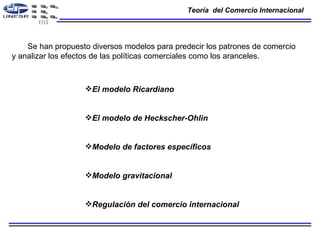 Teoría  del Comercio Internacional  Se han propuesto diversos modelos para predecir los patrones de comercio y analizar los efectos de las políticas comerciales como los aranceles. El modelo Ricardiano  El modelo de Heckscher-Ohlin Modelo de factores específicos Modelo gravitacional  Regulación del comercio internacional  