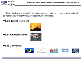 Situación Actual  del Comercio Internacional  en VENEZUELA Para referirse a la situación de Venezuela en cuanto el comercio internacional,  es necesario precisar tres (3) aspectos fundamentales:  La industria Petrolera  La Comercialización  Los Convenios   