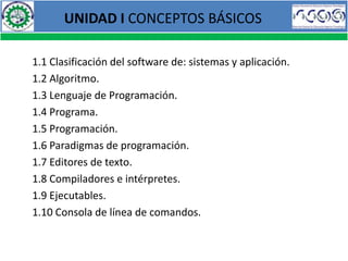 UNIDAD I CONCEPTOS BÁSICOS

1.1 Clasificación del software de: sistemas y aplicación.
1.2 Algoritmo.
1.3 Lenguaje de Programación.
1.4 Programa.
1.5 Programación.
1.6 Paradigmas de programación.
1.7 Editores de texto.
1.8 Compiladores e intérpretes.
1.9 Ejecutables.
1.10 Consola de línea de comandos.
 