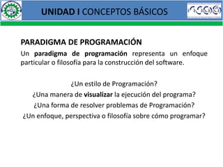 UNIDAD I CONCEPTOS BÁSICOS


PARADIGMA DE PROGRAMACIÓN
Un paradigma de programación representa un enfoque
particular o filosofía para la construcción del software.

              ¿Un estilo de Programación?
  ¿Una manera de visualizar la ejecución del programa?
   ¿Una forma de resolver problemas de Programación?
¿Un enfoque, perspectiva o filosofía sobre cómo programar?
 