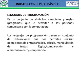 UNIDAD I CONCEPTOS BÁSICOS


LENGUAJES DE PROGRAMACIÓN
Es un conjunto de símbolos, caracteres y reglas
(programas) que le permiten a las personas
comunicarse con la computadora.

Los lenguajes de programación tienen un conjunto
de instrucciones que nos permiten realizar
operaciones de entrada/salida, calculo, manipulación
de       textos,       lógica/comparación          y
almacenamiento/recuperación.
 