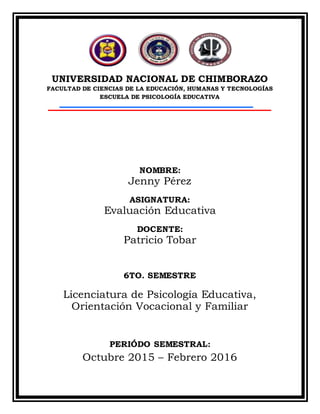UNIVERSIDAD NACIONAL DE CHIMBORAZO
FACULTAD DE CIENCIAS DE LA EDUCACIÓN, HUMANAS Y TECNOLOGÍAS
ESCUELA DE PSICOLOGÍA EDUCATIVA
NOMBRE:
Jenny Pérez
ASIGNATURA:
Evaluación Educativa
DOCENTE:
Patricio Tobar
6TO. SEMESTRE
Licenciatura de Psicología Educativa,
Orientación Vocacional y Familiar
PERIÓDO SEMESTRAL:
Octubre 2015 – Febrero 2016
 