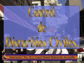 Instructor: Tte. (Ej.) Ángel Daniel Balestrini Jaramillo Control  de Disturbios Civiles. 