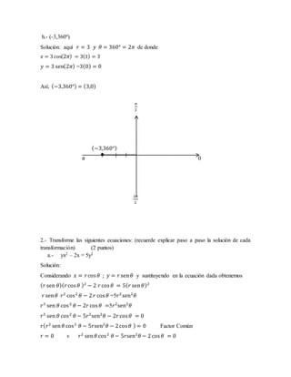 h.- (-3,360º)
Solución: aquí 𝑟 = 3 𝑦 𝜃 = 360° = 2𝜋 de donde
𝑥 = 3 cos(2𝜋) = 3(1) = 3
𝑦 = 3 sen(2𝜋) =3(0) = 0
Así; (−3,360°) = (3,0)
𝜋
2
(−3,360°)
𝜋 0
3𝜋
2
2.- Transforme las siguientes ecuaciones: (recuerde explicar paso a paso la solución de cada
transformación) (2 puntos)
a.- yx2 – 2x = 5y2
Solución:
Considerando 𝑥 = 𝑟cos 𝜃 ; 𝑦 = 𝑟sen 𝜃 y sustituyendo en la ecuación dada obtenemos
( 𝑟 sen 𝜃)( 𝑟cos 𝜃 )2
− 2 𝑟cos 𝜃 = 5( 𝑟 sen 𝜃)2
𝑟 sen 𝜃 𝑟2
cos2
𝜃 − 2 𝑟 cos 𝜃 =5𝑟2
sen2
𝜃
𝑟3
sen 𝜃 cos2
𝜃 − 2𝑟cos 𝜃 =5𝑟2
sen2
𝜃
𝑟3
sen 𝜃 cos2
𝜃 − 5𝑟2
sen2
𝜃 − 2𝑟cos 𝜃 = 0
𝑟( 𝑟2
sen 𝜃 cos2
𝜃 − 5𝑟sen2
𝜃 − 2cos 𝜃 ) = 0 Factor Común
𝑟 = 0 v 𝑟2
sen 𝜃 cos2
𝜃 − 5𝑟sen2
𝜃 − 2cos 𝜃 = 0
 