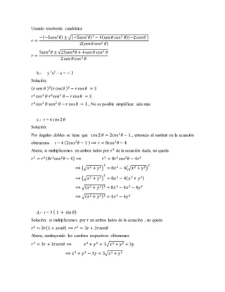 Usando resolvente cuadrática
𝑟 =
−(−5sen2
𝜃) ± √(−5sen2 𝜃)2 − 4(sen 𝜃 cos2 𝜃)(−2cos 𝜃 )
2(sen 𝜃 cos2 𝜃)
𝑟 =
5sen2
𝜃 ± √25sen4 𝜃 + 4sen 𝜃 cos3 𝜃
2sen 𝜃 cos2 𝜃
b.- y 2x2 – x = − 3
Solución:
( 𝑟 sen 𝜃 )2( 𝑟cos 𝜃 )2
− 𝑟cos 𝜃 = 3
𝑟2
cos2
𝜃 𝑟2
sen2
𝜃 − 𝑟 cos 𝜃 = 3
𝑟4
cos2
𝜃 sen2
𝜃 − 𝑟 cos 𝜃 = 3 , No es posible simplificar aún más
c.- r = 4 cos2 𝜃
Solución:
Por ángulos dobles se tiene que cos2 𝜃 = 2cos2
𝜃 − 1 , entonces al sustituir en la ecuación
obtenemos r = 4 (2cos2
𝜃 − 1 ) ⟹ 𝑟 = 8cos2
𝜃 − 4
Ahora; si multiplicamos en ambos lados por 𝑟2
de la ecuación dada, no queda
𝑟3
= 𝑟2(8𝑟2
cos2
𝜃 − 4) ⟹ 𝑟3
= 8𝑟2
cos2
𝜃 − 4𝑟2
⟹ (√𝑥2 + 𝑦2)
3
= 8𝑥2
− 4(√𝑥2 + 𝑦2)
2
⟹ (√𝑥2 + 𝑦2)
3
= 8𝑥2
− 4( 𝑥2
+ 𝑦2)
⟹ √( 𝑥2 + 𝑦2)3 = 8𝑥2
− 4𝑥2
− 4𝑦2
⟹ √( 𝑥2 + 𝑦2)3 = 4𝑥2
− 4𝑦2
d.- r = 3 ( 1 + sin 𝜃)
Solución: si multiplicamos por 𝑟 en ambos lados de la ecuación , no queda
𝑟2
= 3𝑟(1 + 𝑠𝑒𝑛𝜃) ⟹ 𝑟2
= 3𝑟 + 3𝑟𝑠𝑒𝑛𝜃
Ahora; sustituyendo los cambios respectivos obtenemos
𝑟2
= 3𝑟 + 3𝑟𝑠𝑒𝑛𝜃 ⟹ 𝑥2
+ 𝑦2
= 3√𝑥2 + 𝑦2 + 3𝑦
⟹ 𝑥2
+ 𝑦2
− 3𝑦 = 3√𝑥2 + 𝑦2
 