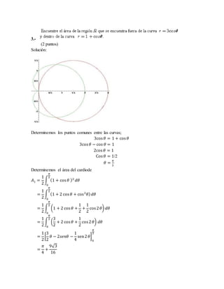 3.-
(2 puntos)
Solución:
Determinemos los puntos comunes entre las curvas;
3cos 𝜃 = 1 + cos 𝜃
3cos 𝜃 − cos 𝜃 = 1
2cos 𝜃 = 1
Cos 𝜃 = 1/2
𝜃 =
𝜋
3
Determinemos el área del cardiode
𝐴1 =
1
2
∫ (1 + cos 𝜃 )2
𝜋
3
0
𝑑𝜃
=
1
2
∫ (1 + 2 cos 𝜃 + cos2
𝜃)
𝜋
3
0
𝑑𝜃
=
1
2
∫ (1 + 2 cos 𝜃 +
1
2
+
1
2
cos2 𝜃)
𝜋
3
0
𝑑𝜃
=
1
2
∫ (
3
2
+ 2 cos 𝜃 +
1
2
cos2 𝜃)
𝜋
3
0
𝑑𝜃
=
1
2
[
3
2
𝜃 − 2𝑠𝑒𝑛𝜃 −
1
4
sen2 𝜃]
0
𝜋
3
=
𝜋
4
+
9√3
16
 