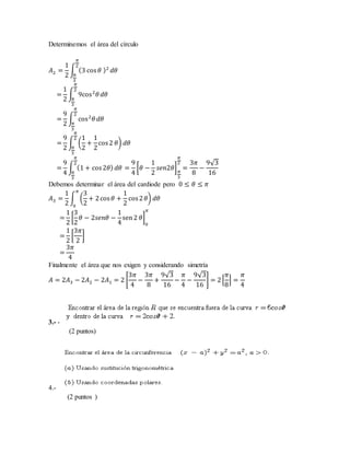 Determinemos el área del círculo
𝐴2 =
1
2
∫ (3 cos 𝜃 )2
𝜋
2
𝜋
3
𝑑𝜃
=
1
2
∫ 9cos2
𝜃
𝜋
2
𝜋
3
𝑑𝜃
=
9
2
∫ cos2
𝜃
𝜋
2
𝜋
3
𝑑𝜃
=
9
2
∫ (
1
2
+
1
2
cos2 𝜃)
𝜋
2
𝜋
3
𝑑𝜃
=
9
4
∫ (1 + cos2𝜃)
𝜋
2
𝜋
3
𝑑𝜃 =
9
4
[𝜃 −
1
2
𝑠𝑒𝑛2𝜃] 𝜋
3
𝜋
2
=
3𝜋
8
−
9√3
16
Debemos determinar el área del cardiode pero 0 ≤ 𝜃 ≤ 𝜋
𝐴3 =
1
2
∫ (
3
2
+ 2cos 𝜃 +
1
2
cos2 𝜃)
𝜋
0
𝑑𝜃
=
1
2
[
3
2
𝜃 − 2𝑠𝑒𝑛𝜃 −
1
4
sen2 𝜃]
0
𝜋
=
1
2
[
3𝜋
2
]
=
3𝜋
4
Finalmente el área que nos exigen y considerando simetría
𝐴 = 2𝐴3 − 2𝐴2 − 2𝐴1 = 2 [
3𝜋
4
−
3𝜋
8
+
9√3
16
−
𝜋
4
−
9√3
16
] = 2[
𝜋
8
] =
𝜋
4
3.- -
(2 puntos)
4.-
(2 puntos )
 