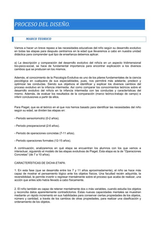 PROCESO DEL DISEÑO. 
MARCO TEORICO 
Vamos a hacer un breve repaso a las necesidades educativas del niño según su desarrollo evolutivo en todas las etapas para después centrarnos en la edad que llevaremos a cabo en nuestra unidad didáctica para comprender qué tipo de enseñanza debemos aplicar. 
a) La descripción y comparación del desarrollo evolutivo del niño/a en un aspecto tridimensional bio-psico-social, se hace de fundamental importancia para encontrar explicación a los diversos cambios que se producen en los mismos. 
Además, el conocimiento de la Psicología Evolutiva es uno de los pilares fundamentales de la ciencia psicológica en cualquiera de sus especialidades, pues, nos permitirá más adelante, predecir y optimizar las conductas. Siendo sus objetivos el identificar y explicar los diversos cambios del proceso evolutivo en la infancia intermedia. Así como comparar los conocimientos teóricos sobre el desarrollo evolutivo del niño/a en la infancia intermedia con las conductas y características del mismo. Además, de evaluar los resultados de la comparación (marco teórico-trabajo de campo) e inferir conclusiones a partir de ellos. 
Para Piaget, que es el teórico en el que nos hemos basado para identificar las necesidades del niño según su edad, se dividen las etapas en: 
- Periodo sensoriomotriz (0-2 años). 
- Periodo preoperacional (2-6 años). 
- Periodo de operaciones concretas (7-11 años). 
- Periodo operaciones formales (12-15 años). 
A continuación, analizaremos en qué etapa se encuentran los alumnos con los que vamos a interactuar, siguiendo el modelo de las etapas evolutivas de Piaget. Esta etapa es la de “Operaciones Concretas” (de 7 a 10 años). 
CARACTERÍSTICAS DE DICHA ETAPA: 
1. En esta fase (que se desarrolla entre los 7 y 11 años aproximadamente), el niño se hace más capaz de mostrar el pensamiento lógico ante los objetos físicos. Una facultad recién adquirida, la reversibilidad, le permite invertir o regresar mentalmente sobre el proceso que acaba de realizar, una acción que antes sólo había llevado a cabo físicamente. 
2. El niño también es capaz de retener mentalmente dos o más variables, cuando estudia los objetos y reconcilia datos aparentemente contradictorios. Estas nuevas capacidades mentales se muestran mediante un rápido incremento en sus habilidades para conservar ciertas propiedades de los objetos, número y cantidad, a través de los cambios de otras propiedades, para realizar una clasificación y ordenamiento de los objetos.  