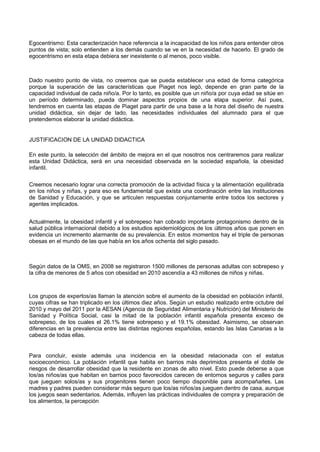 Egocentrismo: Esta caracterización hace referencia a la incapacidad de los niños para entender otros puntos de vista; solo entienden a los demás cuando se ve en la necesidad de hacerlo. El grado de egocentrismo en esta etapa debiera ser inexistente o al menos, poco visible. 
Dado nuestro punto de vista, no creemos que se pueda establecer una edad de forma categórica porque la superación de las características que Piaget nos legó, depende en gran parte de la capacidad individual de cada niño/a. Por lo tanto, es posible que un niño/a por cuya edad se sitúe en un período determinado, pueda dominar aspectos propios de una etapa superior. Así pues, tendremos en cuenta las etapas de Piaget para partir de una base a la hora del diseño de nuestra unidad didáctica, sin dejar de lado, las necesidades individuales del alumnado para el que pretendemos elaborar la unidad didáctica. 
JUSTIFICACION DE LA UNIDAD DIDACTICA 
En este punto, la selección del ámbito de mejora en el que nosotros nos centraremos para realizar esta Unidad Didáctica, será en una necesidad observada en la sociedad española, la obesidad infantil. 
Creemos necesario lograr una correcta promoción de la actividad física y la alimentación equilibrada en los niños y niñas, y para eso es fundamental que exista una coordinación entre las instituciones de Sanidad y Educación, y que se articulen respuestas conjuntamente entre todos los sectores y agentes implicados. 
Actualmente, la obesidad infantil y el sobrepeso han cobrado importante protagonismo dentro de la salud pública internacional debido a los estudios epidemiológicos de los últimos años que ponen en evidencia un incremento alarmante de su prevalencia. En estos momentos hay el triple de personas obesas en el mundo de las que había en los años ochenta del siglo pasado. 
Según datos de la OMS, en 2008 se registraron 1500 millones de personas adultas con sobrepeso y la cifra de menores de 5 años con obesidad en 2010 ascendía a 43 millones de niños y niñas. 
Los grupos de expertos/as llaman la atención sobre el aumento de la obesidad en población infantil, cuyas cifras se han triplicado en los últimos diez años. Según un estudio realizado entre octubre del 2010 y mayo del 2011 por la AESAN (Agencia de Seguridad Alimentaria y Nutrición) del Ministerio de Sanidad y Política Social, casi la mitad de la población infantil española presenta exceso de sobrepeso, de los cuales el 26.1% tiene sobrepeso y el 19.1% obesidad. Asimismo, se observan diferencias en la prevalencia entre las distintas regiones españolas, estando las Islas Canarias a la cabeza de todas ellas. 
Para concluir, existe además una incidencia en la obesidad relacionada con el estatus socioeconómico. La población infantil que habita en barrios más deprimidos presenta el doble de riesgos de desarrollar obesidad que la residente en zonas de alto nivel. Esto puede deberse a que los/as niños/as que habitan en barrios poco favorecidos carecen de entornos seguros y calles para que jueguen solos/as y sus progenitores tienen poco tiempo disponible para acompañarles. Las madres y padres pueden considerar más seguro que los/as niños/as jueguen dentro de casa, aunque los juegos sean sedentarios. Además, influyen las prácticas individuales de compra y preparación de los alimentos, la percepción  