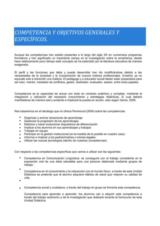 COMPETENCIA Y OBJETIVOS GENERALES Y 
ESPECÍFICOS. 
Aunque las competencias han estado presentes a lo largo del siglo XX en numerosos programas formativos y han significado un importante campo en la investigación sobre la enseñanza, desde hace relativamente poco tiempo este concepto se ha extendido por la literatura educativa de manera exagerada. 
El perfil y las funciones que debe y puede desarrollar han ido modificándose debido a las necesidades de la sociedad y la incorporación de nuevos matices profesionales. Enseñar ya no equivale solo a transmitir una materia. El pedagogo y e educador social deben estar preparados para ser tutor, mentor, mediador de conflictos, gestor, diseñador, evaluador, asesor, entre otros papeles. 
Competencia es la capacidad de actuar con éxito en contexto auténtico y complejo, mediante la integración y utilización del necesario conocimiento y estrategias didácticas, lo cual deberá manifestarse de manera real y evidente e implicará la puesta en acción, esto según Gento, 2009. 
Nos basaremos en el decálogo que no ofrece Perrenoud (2004) sobre las competencias: 
 
 
 
 
 
 
 
 
Organizar y animar situaciones de aprendizaje 
Gestionar la progresión de los aprendizajes 
Elaborar y hacer evolucionar dispositivos de diferenciación 
Implicar a los alumnos en sus aprendizajes y trabajos 
Trabajar en equipo 
Participar en la gestión institucional (en la medida de lo posible en nuestro caso) 
Informar e implicar a los padres/madres o tutores legales. 
Utilizar las nuevas tecnologías (dentro de nuestras competencias) 
Con respecto a las competencias específicas que vamos a utilizar son las siguientes: 
 
 
 
 
Competencia en Comunicación Lingüística: se conseguirá con el trabajo consistente en la exposición oral de una dieta saludable para una persona elaborada mediante grupos de trabajo. 
Competencia en el conocimiento y la interacción con el mundo físico: a través de esta Unidad Didáctica se pretende que el alumno adquiera hábitos de salud que mejoren su calidad de vida. 
Competencia social y ciudadana: a través del trabajo en grupo se fomenta esta competencia. 
Competencia para aprender a aprender: los alumnos van a adquirir esta competencia a través del trabajo autónomo y de la investigación que realizará durante el transcurso de esta Unidad Didáctica.  