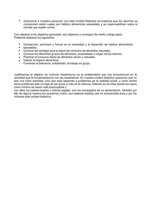 
Autonomía e iniciativa personal: con esta Unidad Didáctica se pretende que los alumnos se conciencien sobre cuales son hábitos alimenticios saludables y se responsabilicen sobre la comida que suelen comer. 
Con respecto a los objetivos generales, son objetivos a conseguir de medio a largo plazo. 
Podemos destacar los siguientes: 
 
 
 
 
 
 
Concienciar, promover y formar en la necesidad y el desarrollo de hábitos alimenticios saludables. 
Conocer las ventajas para la salud del consumo de alimentos naturales. 
Conocer los diferentes grupos de alimentos, propiedades y origen de los mismos. 
Practicar el consumo diario de alimentos sanos y naturales. 
Valorar la higiene alimenticia. 
Fomentar la tolerancia, solidaridad, el trabajo en grupo. 
Justificamos el objetivo de nutrición basándonos en la problemática que nos encontramos en la sociedad que la fundamentamos con las estadísticas. En nuestra unidad didáctica queremos que no sea una mera actividad, sino que esta responda a problemas de la realidad social, y como tantos otros problemas este no deja de ser grave y más en la infancia. Además en la niñez donde los casos como mínimo se hacen más preocupante y 
con ellos los padres-madres o tutores legales, son los encargados de su alimentación, también por ello de alguna manera los queremos incluir, aun estando basada casi en exclusividad para y por los niños/as esta unidad didáctica.  