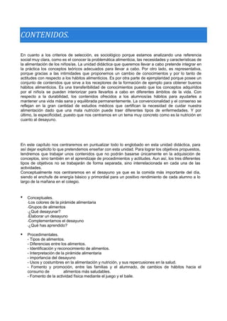 CONTENIDOS. 
En cuanto a los criterios de selección, es sociológico porque estamos analizando una referencia social muy clara, como es el conocer la problemática alimenticia, las necesidades y características de la alimentación de los niños/as. La unidad didáctica que queremos llevar a cabo pretende integrar en la práctica los conceptos teóricos adecuados para llevar a cabo. Por otro lado, es representativa, porque gracias a las intimidades que proponemos un cambio de conocimientos y por lo tanto de actitudes con respecto a los hábitos alimenticios. Es por otra parte de ejemplaridad porque posee un conjunto de contenidos que sirve a los receptores de la formación de ejemplo para obtener buenos hábitos alimenticios. Es una transferibilidad de conocimientos puesto que los conceptos adquiridos por el niño/a se pueden interiorizar para llevarlos a cabo en diferentes ámbitos de la vida. Con respecto a la durabilidad, los contenidos ofrecidos a los alumnos/as hábitos para ayudarles a mantener una vida más sana y equilibrada permanentemente. La convencionalidad y el consenso se reflejan en la gran cantidad de estudios médicos que certifican la necesidad de cuidar nuestra alimentación dado que una mala nutrición puede traer diferentes tipos de enfermedades. Y por último, la especificidad, puesto que nos centramos en un tema muy concreto como es la nutrición en cuanto al desayuno. 
En este capítulo nos centraremos en puntualizar todo lo englobado en esta unidad didáctica, para así dejar explicito lo que pretendemos enseñar con esta unidad. Para lograr los objetivos propuestos, tendremos que trabajar unos contenidos que no podrán basarse únicamente en la adquisición de conceptos, sino también en el aprendizaje de procedimientos y actitudes. Aun así, los tres diferentes tipos de objetivos no se trabajarán de forma separada, sino interrelacionada en cada una de las actividades. 
Conceptualmente nos centraremos en el desayuno ya que es la comida más importante del día, siendo el enchufe de energía básico y primordial para un positivo rendimiento de cada alumno a lo largo de la mañana en el colegio. 
 
Conceptuales. 
-Los colores de la pirámide alimentaria 
-Grupos de alimentos 
-¿Qué desayunar? 
-Elaborar un desayuno 
-Complementamos el desayuno 
-¿Qué has aprendido? 
Procedimentales. 
- Tipos de alimentos. 
- Diferencias entre los alimentos. 
- Identificación y reconocimiento de alimentos. 
- Interpretación de la pirámide alimentaria 
- importancia del desayuno 
- Usos y costumbres en la alimentación y nutrición, y sus repercusiones en la salud. 
- Fomento y promoción, entre las familias y el alumnado, de cambios de hábitos hacia el consumo de alimentos más saludables. 
- Fomento de la actividad física mediante el juego y el baile. 
  