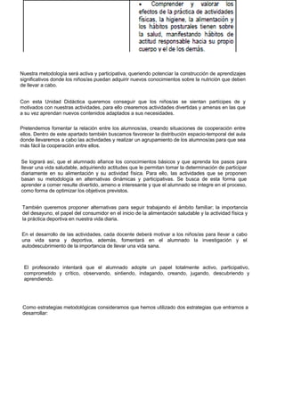 Nuestra metodología será activa y participativa, queriendo potenciar la construcción de aprendizajes significativos donde los niños/as puedan adquirir nuevos conocimientos sobre la nutrición que deben de llevar a cabo. 
Con esta Unidad Didáctica queremos conseguir que los niños/as se sientan partícipes de y motivados con nuestras actividades, para ello crearemos actividades divertidas y amenas en las que a su vez aprendan nuevos contenidos adaptados a sus necesidades. 
Pretendemos fomentar la relación entre los alumnos/as, creando situaciones de cooperación entre ellos. Dentro de este apartado también buscamos favorecer la distribución espacio-temporal del aula donde llevaremos a cabo las actividades y realizar un agrupamiento de los alumnos/as para que sea más fácil la cooperación entre ellos. 
Se logrará así, que el alumnado afiance los conocimientos básicos y que aprenda los pasos para llevar una vida saludable, adquiriendo actitudes que le permitan tomar la determinación de participar diariamente en su alimentación y su actividad física. Para ello, las actividades que se proponen basan su metodología en alternativas dinámicas y participativas. Se busca de esta forma que aprender a comer resulte divertido, ameno e interesante y que el alumnado se integre en el proceso, como forma de optimizar los objetivos previstos. 
También queremos proponer alternativas para seguir trabajando el ámbito familiar; la importancia del desayuno, el papel del consumidor en el inicio de la alimentación saludable y la actividad física y la práctica deportiva en nuestra vida diaria. 
En el desarrollo de las actividades, cada docente deberá motivar a los niños/as para llevar a cabo una vida sana y deportiva, además, fomentará en el alumnado la investigación y el autodescubrimiento de la importancia de llevar una vida sana. 
El profesorado intentará que el alumnado adopte un papel totalmente activo, participativo, comprometido y crítico, observando, sintiendo, indagando, creando, jugando, descubriendo y aprendiendo. 
Como estrategias metodológicas consideramos que hemos utilizado dos estrategias que entramos a desarrollar:  