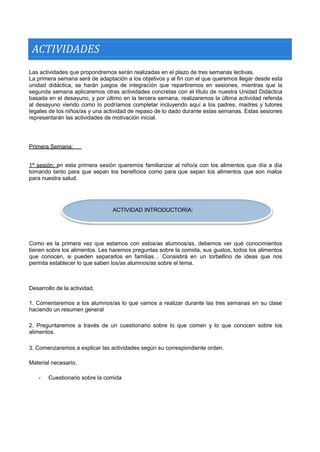 ACTIVIDADES 
Las actividades que propondremos serán realizadas en el plazo de tres semanas lectivas. 
La primera semana será de adaptación a los objetivos y al fin con el que queremos llegar desde esta unidad didáctica, se harán juegos de integración que repartiremos en sesiones, mientras que la segunda semana aplicaremos otras actividades concretas con el título de nuestra Unidad Didáctica basada en el desayuno, y por último en la tercera semana, realizaremos la última actividad referida al desayuno viendo como lo podríamos completar incluyendo aquí a los padres, madres y tutores legales de los niños/as y una actividad de repaso de lo dado durante estas semanas. Estas sesiones representarán las actividades de motivación inicial. 
Primera Semana: 
1ª sesión: en esta primera sesión queremos familiarizar al niño/a con los alimentos que día a día tomando tanto para que sepan los beneficios como para que sepan los alimentos que son malos para nuestra salud. 
ACTIVIDAD INTRODUCTORIA: 
Como es la primera vez que estamos con estos/as alumnos/as, debemos ver qué conocimientos tienen sobre los alimentos. Les haremos preguntas sobre la comida, sus gustos, todos los alimentos que conocen, si pueden separarlos en familias… Consistirá en un torbellino de ideas que nos permita establecer lo que saben los/as alumnos/as sobre el tema. 
Desarrollo de la actividad. 
1. Comentaremos a los alumnos/as lo que vamos a realizar durante las tres semanas en su clase haciendo un resumen general 
2. Preguntaremos a través de un cuestionario sobre lo que comen y lo que conocen sobre los alimentos. 
3. Comenzaremos a explicar las actividades según su correspondiente orden. 
Material necesario. 
- 
Cuestionario sobre la comida  