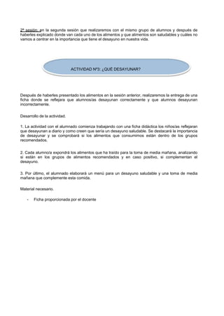 2ª sesión: en la segunda sesión que realizaremos con el mismo grupo de alumnos y después de haberles explicado donde van cada uno de los alimentos y que alimentos son saludables y cuáles no vamos a centrar en la importancia que tiene el desayuno en nuestra vida. 
ACTIVIDAD Nº3: ¿QUÉ DESAYUNAR? 
Después de haberles presentado los alimentos en la sesión anterior, realizaremos la entrega de una ficha donde se reflejara que alumnos/as desayunan correctamente y que alumnos desayunan incorrectamente. 
Desarrollo de la actividad. 
1. La actividad con el alumnado comienza trabajando con una ficha didáctica los niños/as reflejaran que desayunan a diario y como creen que sería un desayuno saludable. Se destacará la importancia de desayunar y se comprobará si los alimentos que consumimos están dentro de los grupos recomendados. 
2. Cada alumno/a expondrá los alimentos que ha traído para la toma de media mañana, analizando si están en los grupos de alimentos recomendados y en caso positivo, si complementan el desayuno. 
3. Por último, el alumnado elaborará un menú para un desayuno saludable y una toma de media mañana que complemente esta comida. 
Material necesario. 
- 
Ficha proporcionada por el docente  