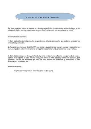 ACTIVIDAD Nº4 ELABORAR UN DESAYUNO: 
En esta actividad vamos a elaborar un desayuno según los conocimientos adquirido tanto en las otras actividades como en sesiones anteriores. Aquí contaremos con la ayuda de un “robot” 
Desarrollo de la actividad. 
1. Con las tarjetas de imágenes, les propondremos a los/as alumnos/as que elaboren un desayuno energético y saludable. 
2. Nuestro robot llamado “SANOMAN” que ilustrará qué alimentos aportan energía y cuánto tiempo dura. Así podrán entender claramente la importancia de tomar un buen desayuno cada mañana. 
3. Se trata de escoger su desayuno habitual y ver si el robot tiene suficiente energía hasta la hora de comer. Para lograrlo, el robot debería desayunar al menos fruta, lácteos y farináceos (cereales, pan, galletas). Uno de los monitores que hará de robot recibirá los alimentos, y demostrará si tiene energía para moverse o no. 
Material necesario. 
- 
Tarjetas con imágenes de alimentos para un desayuno  