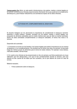 Tercera sesión. Por último, en esta sesión introduciremos a los padres, madres y tutores legales en la nutrición correcta de los niños/as proporcionando información de lo que puede ser el complemento del desayuno y para finalizar realizaremos una actividad de repaso de los datos ofrecidos. 
ACTIVIDAD Nº5: COMPLEMENTAMOS EL DESAYUNO. 
El docente trabajará con los alumnos/as la importancia de complementar el desayuno tomando alimentos a media mañana. También, acordará con los padres, madres y tutores legales una propuesta de alimentos saludables para la media mañana para que así ellos se sientan partícipes dentro de estas actividades complementando un desayuno saludable, al menos tres veces a la semana. 
Desarrollo de la actividad. 
1. El docente se reunirá con las familias o los tutores legales para darle la importancia que se merece al desayuno y a su complementación. Se acordará que al menos tres días a la semana, el alumnado traiga los mismos grupos de alimentos para la toma de media mañana. Por ejemplo: lunes–lácteos, miércoles-cereales, viernes-frutas. 
2. En cuanto a los niños/as se les proporcionará un día a la semana una ficha-cuestionario en el que rellenarán que han desayunado y con que lo han complementado durante la semana, para que ellos/as se den cuenta de los fallos que han cometido y de lo que debería de comer en caso de errores. 
Material necesario. 
- 
Ficha-cuestionario sobre el desayuno.  