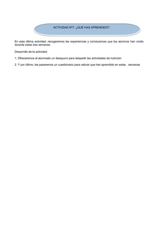 ACTIVIDAD Nº7: ¿QUÉ HAS APRENDIDO? 
En esta última actividad, recogeremos las experiencias y conclusiones que los alumnos han vivido durante estas tres semanas. 
Desarrollo de la actividad: 
1. Ofreceremos al alumnado un desayuno para despedir las actividades de nutrición 
2. Y por último, les pasaremos un cuestionario para valorar que han aprendido en estas semanas  
