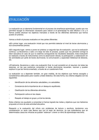 EVALUACIÓN 
La evaluación es un elemento fundamental en el proceso de enseñanza-aprendizaje, puesto que nos permitirá recoger la información necesaria para valorar si el aprendizaje ha sido efectivo o no y si hemos podido alcanzar los objetivos marcados a través de los diferentes elementos que hemos puesto en práctica. 
Vamos a dividir el proceso evaluativo en tres partes diferentes: 
a)En primer lugar, una evaluación inicial que nos permitirá detectar el nivel de los/as alumnos/as y sus conocimientos previos. 
b)En segundo lugar, vamos a poner en práctica un segundo tipo de evaluación, que es la evaluación continua. La llevaremos a cabo a lo largo de todo el proceso, puesto que nos permitirá corregir la labor educativa en caso de que no estemos consiguiendo los resultados deseados. Esta evaluación se realizará a través de instrumentos como la observación directa, la participación y colaboración en las actividades por parte de los/as alumnos/as, la comunicación y capacidad intelectual de éstos/as, etc. 
c)Finalmente, llevaremos a cabo una evaluación final, la cual consistirá en el resumen de todas las sesiones, en las que podremos comprobar si los/as alumnos/as recuerdan, razonan y pueden explicar lo que les hemos enseñado, a través de un cuestionario final. 
La evaluación va a depender también, en gran medida, de los objetivos que hemos escogido y consideramos adecuados para nuestra unidad didáctica. De esta forma, los criterios elegidos son los siguientes: 
- 
- 
- 
- 
- 
Identificación de los alimentos saludables y no saludables. 
Consciencia de la importancia de un desayuno equilibrado. 
Clasificación de los diferentes alimentos. 
Participación activa en las clases. 
Respeto al trabajo en grupo y al de los demás. 
Estos criterios nos ayudarán a comprobar si hemos logrado las metas y objetivos que nos habíamos propuesto al inicio de esta actividad educativa. 
Respecto a la evaluación del niño/a con problemas de lectura y escritura, tendremos una consideración un tanto más flexiva que con el resto de alumnos, ya que entendemos que en determinados casos los niños/as se pueden “estancar” o tener un ritmo de aprendizaje más lento.  