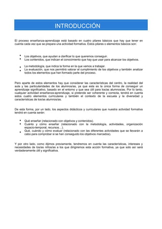INTRODUCCIÓN 
El proceso enseñanza-aprendizaje está basado en cuatro pilares básicos que hay que tener en cuenta cada vez que se prepara una actividad formativa. Estos pilares o elementos básicos son: 
 
 
 
 
Los objetivos, que ayudan a clarificar lo que queremos conseguir. 
Los contenidos, que indican el conocimiento que hay que usar para alcanzar los objetivos. 
La metodología, que indica la forma en la que vamos a trabajar. 
La evaluación, que nos permitirá valorar el cumplimiento de los objetivos y también analizar todos los elementos que han formado parte del proceso. 
Pero aparte de estos elementos hay que considerar las características del centro, la realidad del aula y las particularidades de los alumnos/as, ya que esta es la única forma de conseguir un aprendizaje significativo, basado en el entorno y que sea útil para los/as alumnos/as. Por lo tanto, cualquier actividad enseñanza-aprendizaje, si pretende ser coherente y correcta, tendrá en cuenta estos cuatro elementos curriculares y también el contexto de la escuela y la diversidad y características de los/as alumnos/as. 
De esta forma, por un lado, los aspectos didácticos y curriculares que nuestra actividad formativa tendrá en cuenta serán: 
 
 
 
Qué enseñar (relacionado con objetivos y contenidos). 
Cuánto y cómo enseñar (relacionado con la metodología, actividades, organización espacio-temporal, recursos…). 
Qué, cuándo y cómo evaluar (relacionado con las diferentes actividades que se llevarán a cabo para comprobar si se han conseguido los objetivos marcados). 
Y por otro lado, como dijimos previamente, tendremos en cuenta las características, intereses y necesidades de los/as niños/as a los que dirigiremos esta acción formativa, ya que solo así será verdaderamente útil y significativa.  