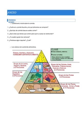 ANEXOS 
PRIMERA SESIÓN: 
o Cuestionario inicial sobre la comida. 
1. ¿Cuál es tu comida favorita y de qué alimentos se compone? 
2. ¿Qué tipo de comida basura sueles comer? 
3. ¿Qué crees que tienes que comer para que tu cuerpo se sienta bien? 
4. ¿Te suelen gustar las verduras? 
5. ¿Prácticas algún deporte? ¿Cuál? 
o Los colores de la pirámide alimenticia.  