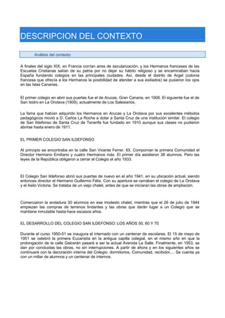 DESCRIPCION DEL CONTEXTO 
Análisis del contexto 
A finales del siglo XIX, en Francia corrían aires de secularización, y los Hermanos franceses de las Escuelas Cristianas salían de su patria por no dejar su hábito religioso y se encaminaban hacia España fundando colegios en las principales ciudades. Así, desde el distrito de Argel (colonia francesa que ofrecía a los Hermanos la posibilidad de atender a sus exiliados) se pusieron los ojos en las Islas Canarias. 
El primer colegio en abrir sus puertas fue el de Arucas, Gran Canaria, en 1908. El siguiente fue el de San Isidro en La Orotava (1909), actualmente de Los Salesianos. 
La fama que habían adquirido los Hermanos en Arucas y La Orotava por sus excelentes métodos pedagógicos movió a D. Carlos La Roche a dotar a Santa Cruz de una institución similar. El colegio de San Ildefonso de Santa Cruz de Tenerife fue fundado en 1910 aunque sus clases no pudieron abrirse hasta enero de 1911. 
EL PRIMER COLEGIO SAN ILDEFONSO 
Al principio se encontraba en la calle San Vicente Ferrer, 65. Componían la primera Comunidad el Director Hermano Emiliano y cuatro Hermanos más. El primer día asistieron 38 alumnos. Pero las leyes de la República obligaron a cerrar el Colegio el año 1933. 
El Colegio San Ildefonso abrió sus puertas de nuevo en el año 1941, en su ubicación actual, siendo entonces director el Hermano Guillermo Félix. Con su apertura se cerraban el colegio de La Orotava y el Asilo Victoria. Se trataba de un viejo chalet, antes de que se iniciaran las obras de ampliación. 
Comenzaron la andadura 30 alumnos en ese modesto chalet, mientras que el 26 de julio de 1944 empiezan las compras de terrenos lindantes y las obras que darán lugar a un Colegio que se mantiene inmutable hasta hace escasos años. 
EL DESARROLLO DEL COLEGIO SAN ILDEFONSO: LOS AÑOS 50, 60 Y 70 
Durante el curso 1950-51 se inaugura el internado con un centenar de escolares. El 15 de mayo de 1951 se celebró la primera Eucaristía en la antigua capilla colegial, en el mismo año en que la prolongación de la calle Galcerán pasará a ser la actual Avenida La Salle. Finalmente, en 1953, se dan por concluidas las obras, no sin interrupciones. A partir de ahora y en los siguientes años se continuará con la decoración interna del Colegio: dormitorios, Comunidad, recibidor,... Se cuenta ya con un millar de alumnos y un centenar de internos.  