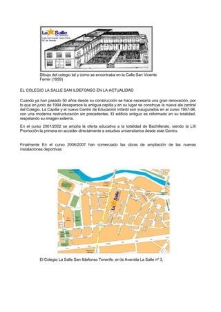 Dibujo del colegio tal y como se encontraba en la Calle San Vicente 
Ferrer (1959) 
EL COLEGIO LA SALLE SAN ILDEFONSO EN LA ACTUALIDAD 
Cuando ya han pasado 50 años desde su construcción se hace necesaria una gran renovación, por lo que en junio de 1994 desaparece la antigua capilla y en su lugar se construye la nueva ala central del Colegio. La Capilla y el nuevo Centro de Educación Infantil son inaugurados en el curso 1997-98, con una moderna restructuración sin precedentes. El edificio antiguo es reformado en su totalidad, respetando su imagen externa. 
En el curso 2001/2002 se amplía la oferta educativa a la totalidad de Bachillerato, siendo la LIII Promoción la primera en acceder directamente a estudios universitarios desde este Centro. 
Finalmente En el curso 2006/2007 han comenzado las obras de ampliación de las nuevas instalaciones deportivas 
El Colegio La Salle San Ildefonso Tenerife, en la Avenida La Salle nº 3,  