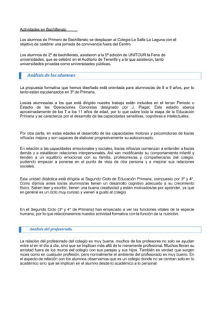 Actividades en Bachillerato 
Los alumnos de Primero de Bachillerato se desplazan al Colegio La Salle La Laguna con el 
objetivo de celebrar una jornada de convivencia fuera del Centro 
Los alumnos de 2º de bachillerato, asistieron a la 5ª edición de UNITOUR la Feria de 
universidades, que se celebró en el Auditorio de Tenerife y a la que asistieron, tanto 
universidades privadas como universidades públicas. 
Análisis de los alumnos 
La propuesta formativa que hemos diseñado está orientada para alumnos/as de 8 a 9 años, por lo tanto están escolarizados en 3º de Primaria. 
Los/as alumnos/as a los que está dirigido nuestro trabajo están incluidos en el tercer Periodo o Estadio de las Operaciones Concretas designado por J. Piaget. Este estadio abarca aproximadamente de los 7 a los 11 años de edad, por lo que cubre toda la etapa de la Educación Primaria y se caracteriza por el desarrollo de las capacidades sensitivas, cognitivas e intelectuales. 
Por otra parte, en estas edades el desarrollo de las capacidades motoras y psicomotoras de los/as niños/as mejora y son capaces de elaborar progresivamente su autoconcepto. 
En relación a las capacidades emocionales y sociales, los/as niños/as comienzan a entender a los/as demás y a establecer relaciones interpersonales. Así van modificando su comportamiento infantil y tienden a un equilibrio emocional con su familia, profesores/as y compañeros/as del colegio, pudiendo empezar a ponerse en el punto de vista de otra persona y a mejorar sus relaciones sociales. 
Esta unidad didáctica está dirigida al Segundo Ciclo de Educación Primaria, compuesto por 3º y 4º. Como dijimos antes los/as alumnos/as tienen un desarrollo cognitivo adecuado a su crecimiento físico. Saben leer y escribir, tienen una buena creatividad y están motivados/as por aprender, ya que en general es un ciclo muy curioso y vienen a gusto al colegio 
En el Segundo Ciclo (3º y 4º de Primaria) han empezado a ver las funciones vitales de la especie humana, por lo que relacionaremos nuestra actividad formativa con la función de la nutrición. 
Análisis del profesorado. 
La relación del profesorado del colegio es muy buena, muchos de los profesores no solo se ayudan entre sí en el día a día, sino que se implican más allá de lo meramente profesional. Muchos llevan su amistad fuera de los muros del colegio con sus parejas y sus hijos. También es verdad que surgen roces como en cualquier profesión, pero normalmente el ambiente del profesorado es muy bueno. En el aspecto de relación con los alumnos observamos que es un colegio donde no se centran solo en lo académico sino que se implican en el alumno desde lo académico a lo personal.  